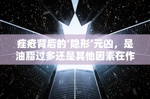痤疮背后的‘隐形’元凶，是油脂过多还是其他因素在作祟？