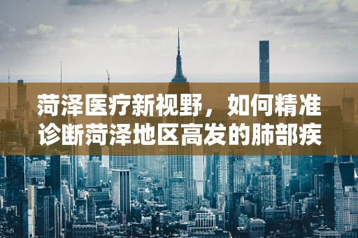 菏泽医疗新视野，如何精准诊断菏泽地区高发的肺部疾病？