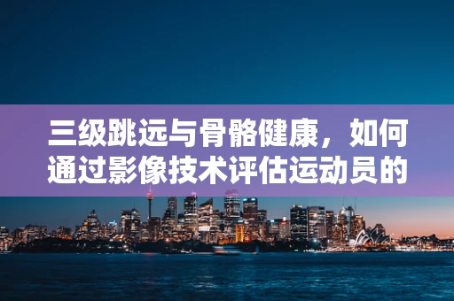 三级跳远与骨骼健康，如何通过影像技术评估运动员的潜在风险？