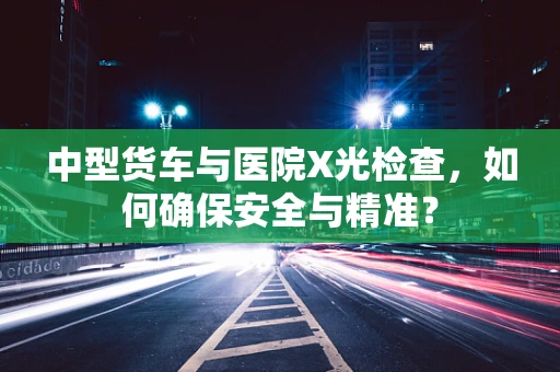 中型货车与医院X光检查，如何确保安全与精准？