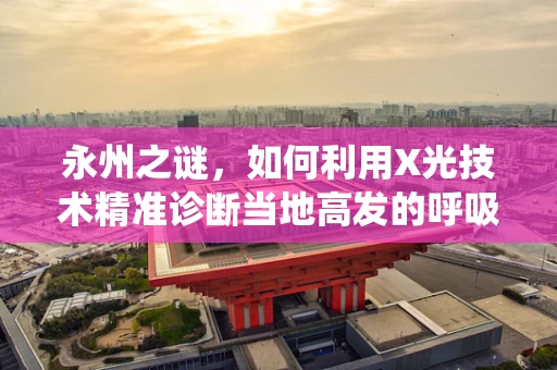 永州之谜，如何利用X光技术精准诊断当地高发的呼吸系统疾病？