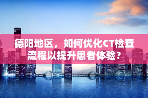 德阳地区，如何优化CT检查流程以提升患者体验？