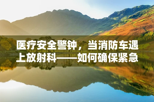 医疗安全警钟，当消防车遇上放射科——如何确保紧急疏散与患者安全？