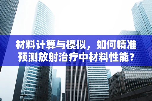 材料计算与模拟，如何精准预测放射治疗中材料性能？