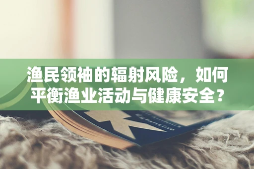 渔民领袖的辐射风险，如何平衡渔业活动与健康安全？