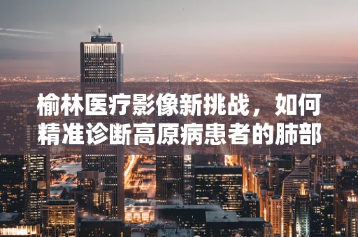 榆林医疗影像新挑战，如何精准诊断高原病患者的肺部变化？