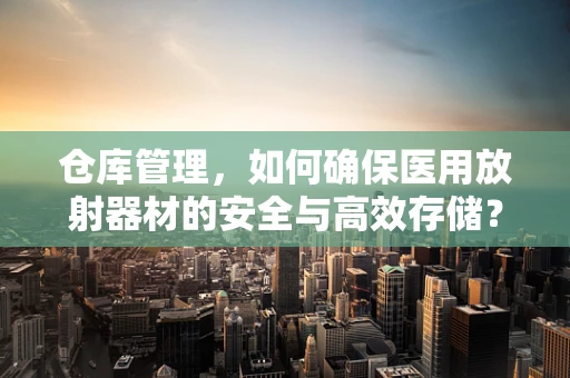 仓库管理，如何确保医用放射器材的安全与高效存储？