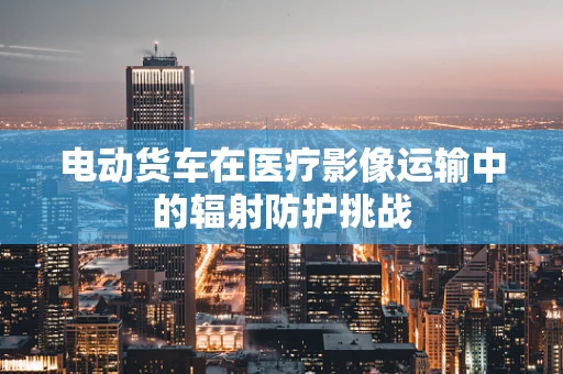 电动货车在医疗影像运输中的辐射防护挑战