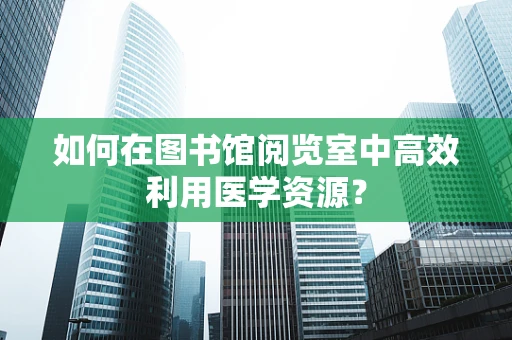 如何在图书馆阅览室中高效利用医学资源？
