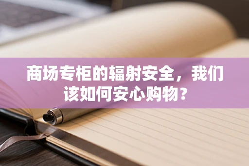 商场专柜的辐射安全，我们该如何安心购物？