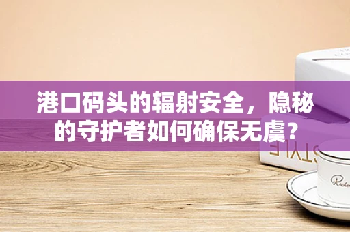 港口码头的辐射安全，隐秘的守护者如何确保无虞？