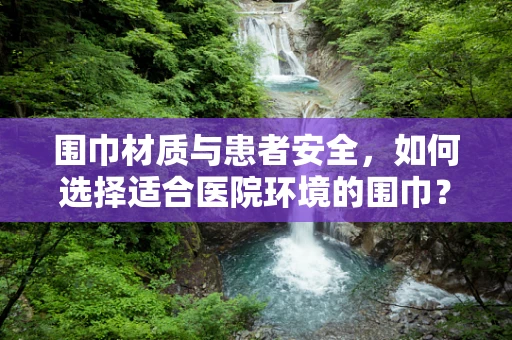 围巾材质与患者安全，如何选择适合医院环境的围巾？