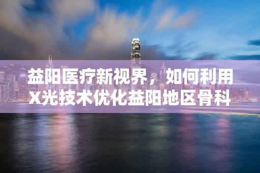 益阳医疗新视界，如何利用X光技术优化益阳地区骨科患者的诊断效率？