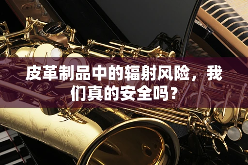 皮革制品中的辐射风险，我们真的安全吗？