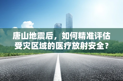 唐山地震后，如何精准评估受灾区域的医疗放射安全？
