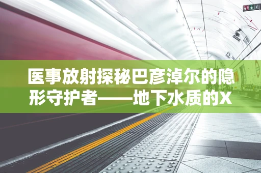 医事放射探秘巴彦淖尔的隐形守护者——地下水质的X光检查