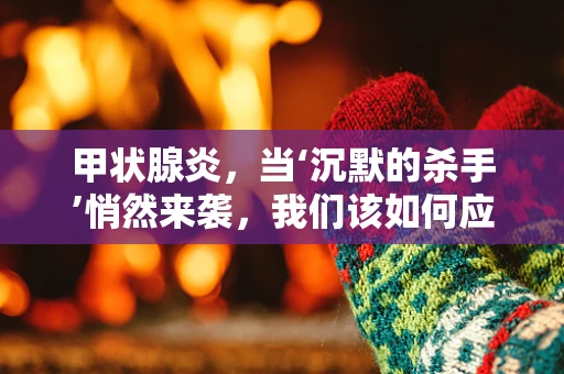 甲状腺炎，当‘沉默的杀手’悄然来袭，我们该如何应对？
