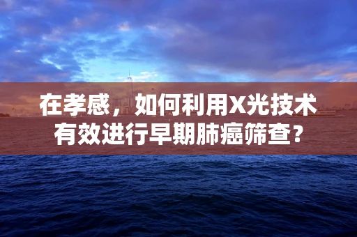 在孝感，如何利用X光技术有效进行早期肺癌筛查？
