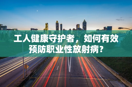 工人健康守护者，如何有效预防职业性放射病？