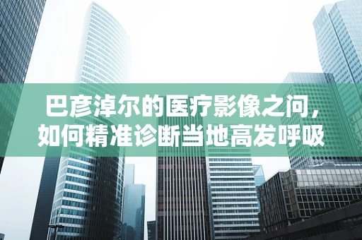巴彦淖尔的医疗影像之问，如何精准诊断当地高发呼吸道疾病的X光影像特征？