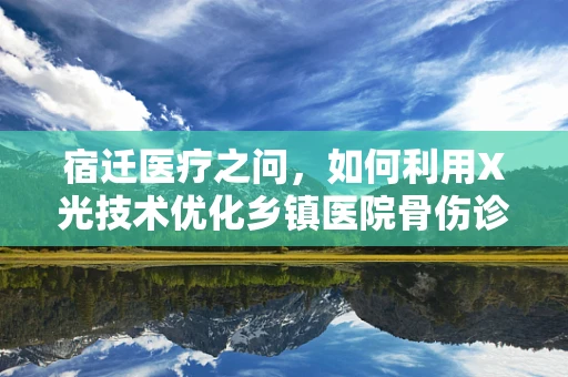 宿迁医疗之问，如何利用X光技术优化乡镇医院骨伤诊断？