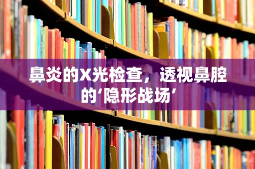 鼻炎的X光检查，透视鼻腔的‘隐形战场’
