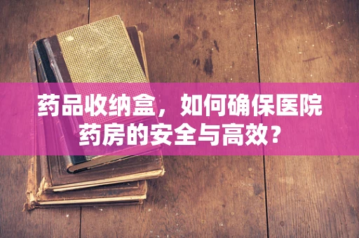 药品收纳盒，如何确保医院药房的安全与高效？