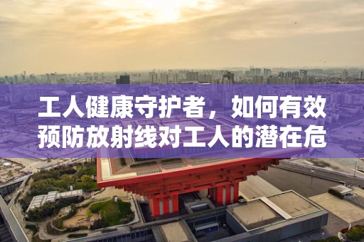 工人健康守护者，如何有效预防放射线对工人的潜在危害？