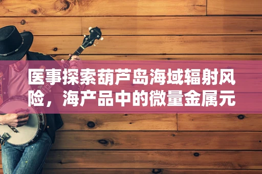 医事探索葫芦岛海域辐射风险，海产品中的微量金属元素影响分析
