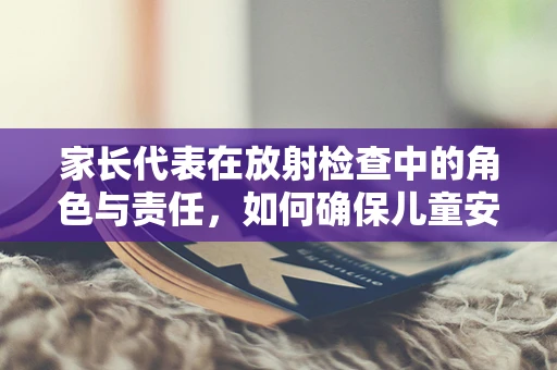 家长代表在放射检查中的角色与责任，如何确保儿童安全与理解？