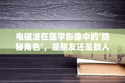 电磁波在医学影像中的‘隐秘角色’，是朋友还是敌人？