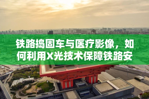 铁路捣固车与医疗影像，如何利用X光技术保障铁路安全？