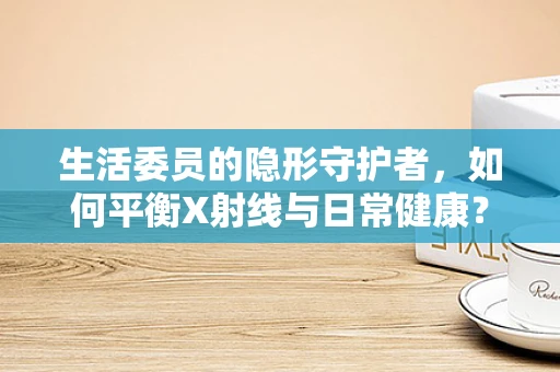 生活委员的隐形守护者，如何平衡X射线与日常健康？