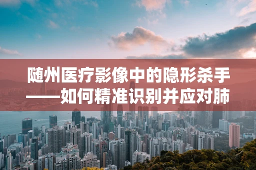 随州医疗影像中的隐形杀手——如何精准识别并应对肺部微小结节？