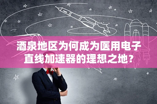 酒泉地区为何成为医用电子直线加速器的理想之地？