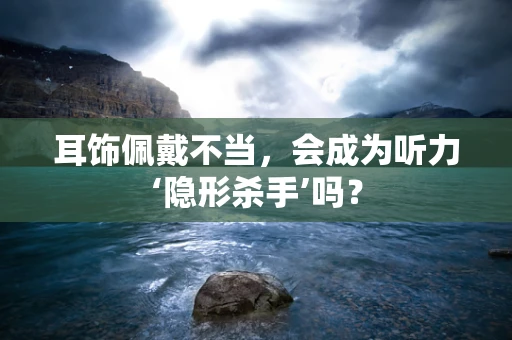 耳饰佩戴不当，会成为听力‘隐形杀手’吗？