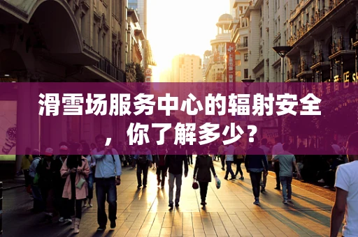 滑雪场服务中心的辐射安全，你了解多少？