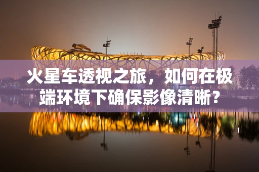 火星车透视之旅，如何在极端环境下确保影像清晰？