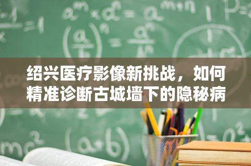 绍兴医疗影像新挑战，如何精准诊断古城墙下的隐秘病变？