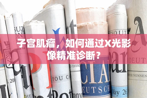 子宫肌瘤，如何通过X光影像精准诊断？