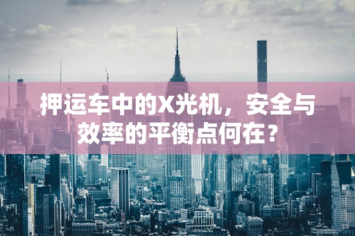 押运车中的X光机，安全与效率的平衡点何在？
