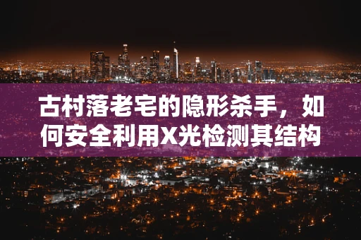 古村落老宅的隐形杀手，如何安全利用X光检测其结构隐患？