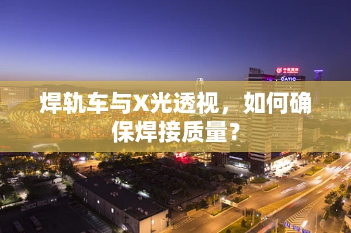 焊轨车与X光透视，如何确保焊接质量？