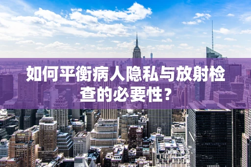 如何平衡病人隐私与放射检查的必要性？