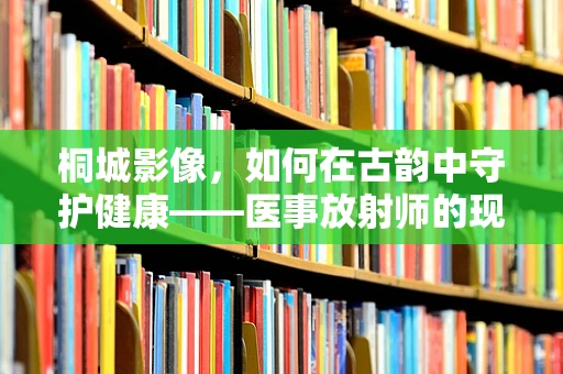 桐城影像，如何在古韵中守护健康——医事放射师的现代挑战