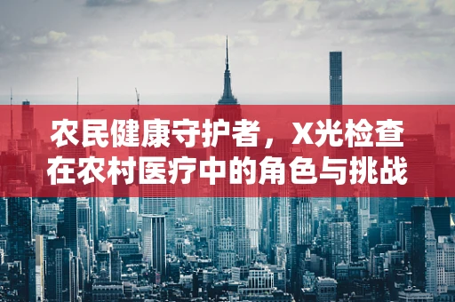 农民健康守护者，X光检查在农村医疗中的角色与挑战