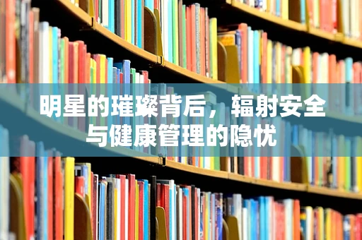 明星的璀璨背后，辐射安全与健康管理的隐忧
