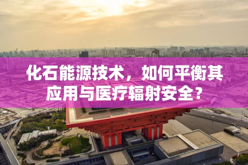 化石能源技术，如何平衡其应用与医疗辐射安全？