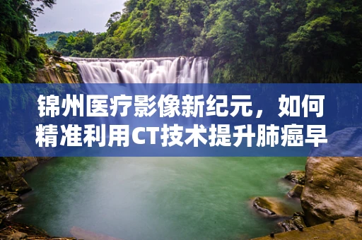 锦州医疗影像新纪元，如何精准利用CT技术提升肺癌早期诊断率？