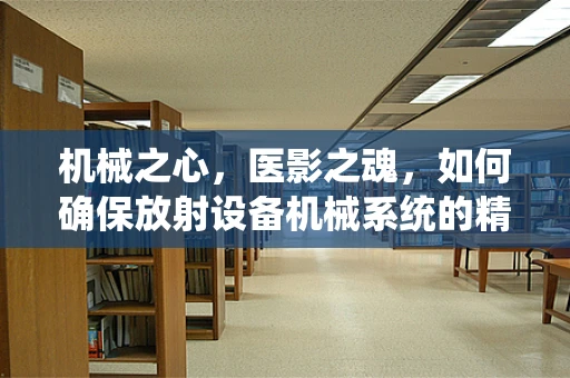 机械之心，医影之魂，如何确保放射设备机械系统的精准与安全？